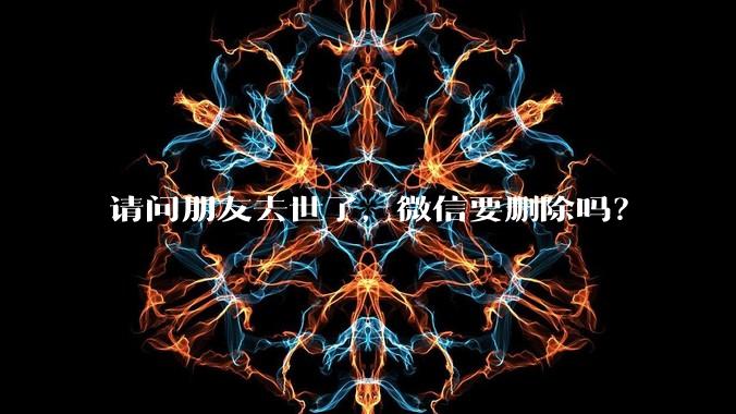 请问朋友去世了，微信要删除吗？